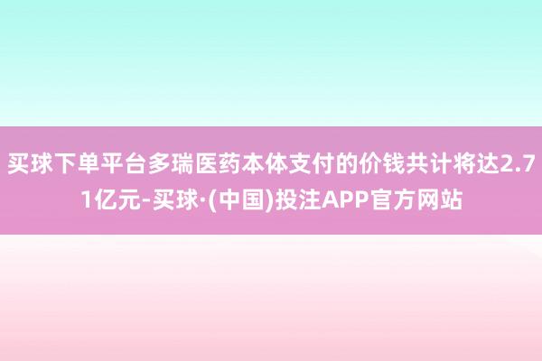 买球下单平台多瑞医药本体支付的价钱共计将达2.71亿元-买球·(中国)投注APP官方网站