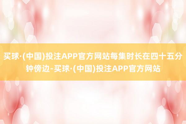 买球·(中国)投注APP官方网站每集时长在四十五分钟傍边-买球·(中国)投注APP官方网站