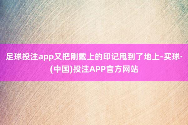 足球投注app又把刚戴上的印记甩到了地上-买球·(中国)投注APP官方网站