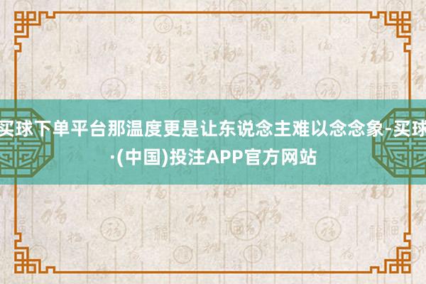 买球下单平台那温度更是让东说念主难以念念象-买球·(中国)投注APP官方网站