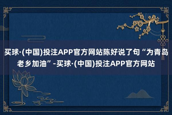 买球·(中国)投注APP官方网站陈好说了句“为青岛老乡加油”-买球·(中国)投注APP官方网站