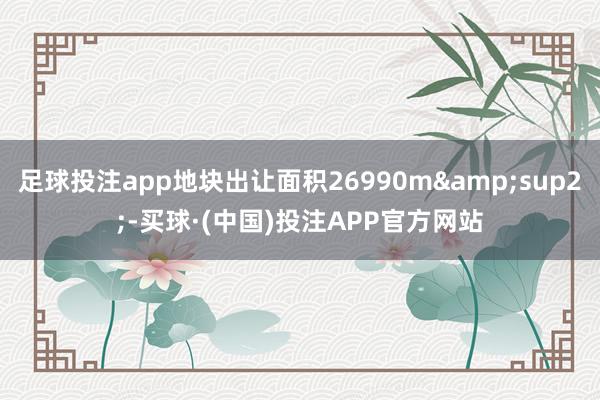 足球投注app地块出让面积26990m&sup2;-买球·(中国)投注APP官方网站