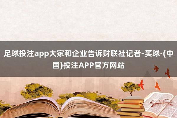 足球投注app大家和企业告诉财联社记者-买球·(中国)投注APP官方网站