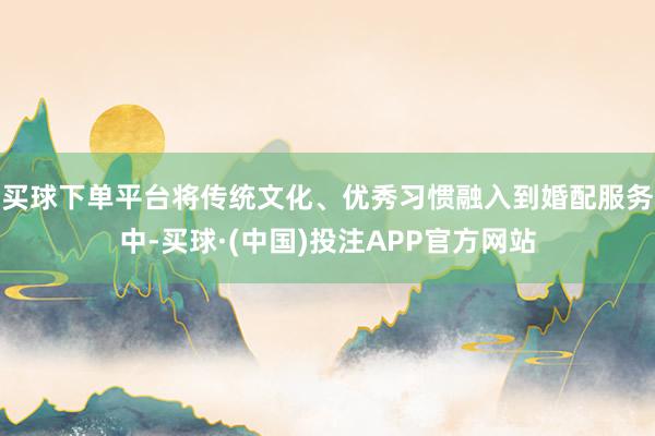 买球下单平台将传统文化、优秀习惯融入到婚配服务中-买球·(中国)投注APP官方网站
