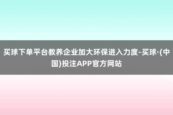 买球下单平台教养企业加大环保进入力度-买球·(中国)投注APP官方网站