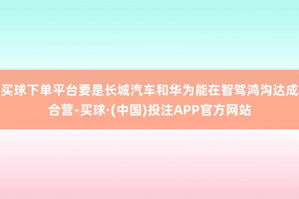 买球下单平台要是长城汽车和华为能在智驾鸿沟达成合营-买球·(中国)投注APP官方网站