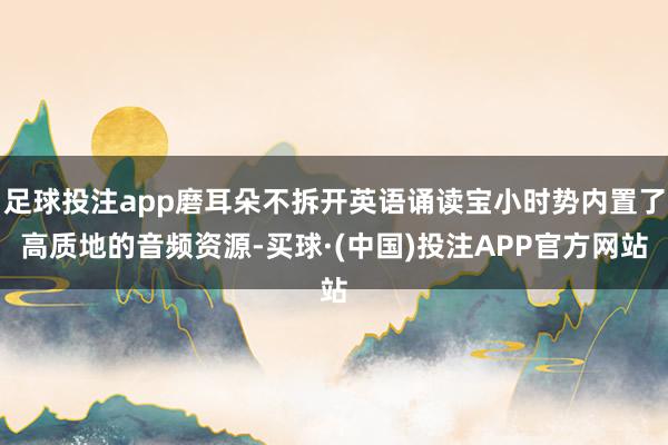 足球投注app磨耳朵不拆开英语诵读宝小时势内置了高质地的音频资源-买球·(中国)投注APP官方网站