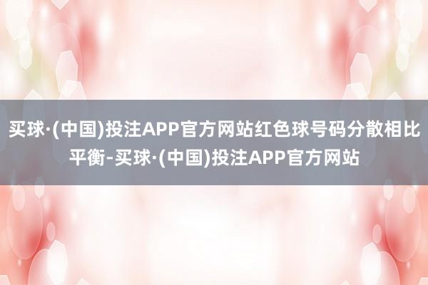 买球·(中国)投注APP官方网站红色球号码分散相比平衡-买球·(中国)投注APP官方网站