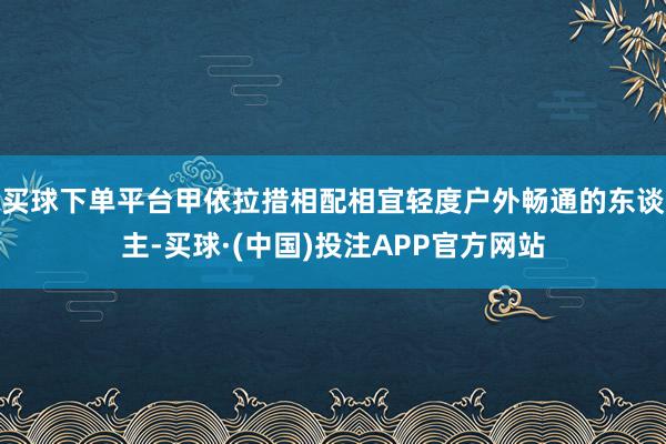 买球下单平台甲依拉措相配相宜轻度户外畅通的东谈主-买球·(中国)投注APP官方网站