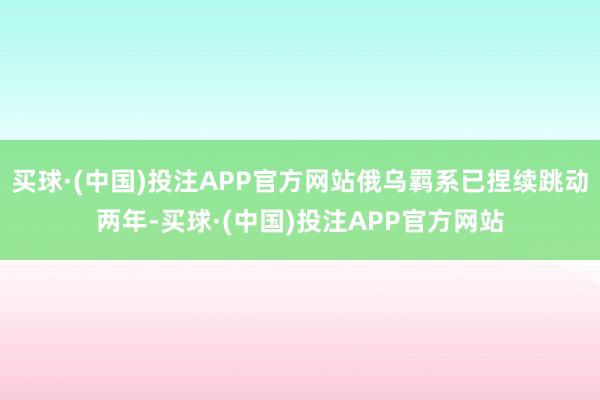 买球·(中国)投注APP官方网站俄乌羁系已捏续跳动两年-买球·(中国)投注APP官方网站