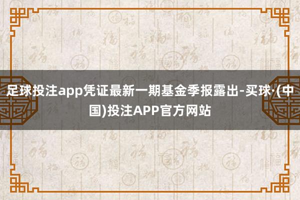 足球投注app凭证最新一期基金季报露出-买球·(中国)投注APP官方网站