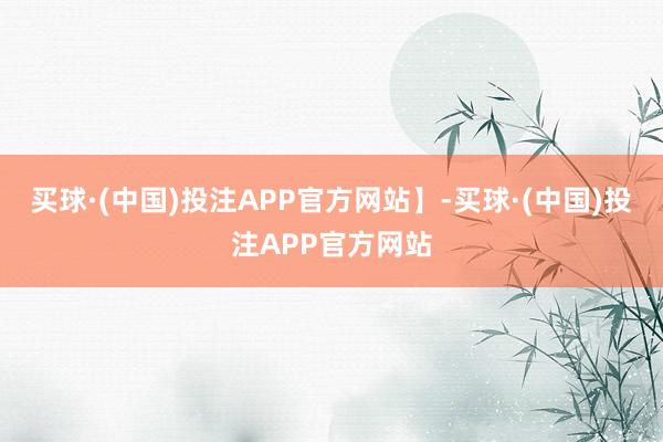 买球·(中国)投注APP官方网站】-买球·(中国)投注APP官方网站
