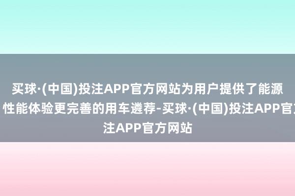 买球·(中国)投注APP官方网站为用户提供了能源更强、性能体验更完善的用车遴荐-买球·(中国)投注APP官方网站