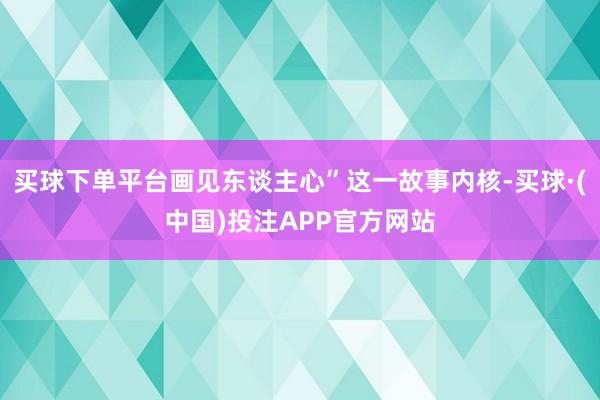 买球下单平台画见东谈主心”这一故事内核-买球·(中国)投注APP官方网站