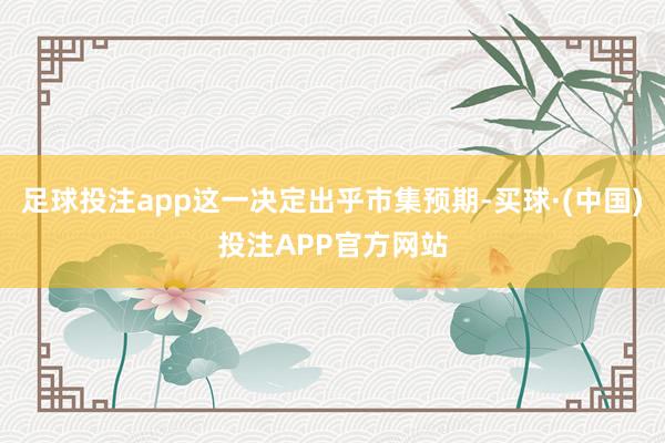 足球投注app这一决定出乎市集预期-买球·(中国)投注APP官方网站