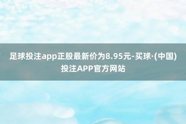 足球投注app正股最新价为8.95元-买球·(中国)投注APP官方网站