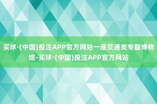 买球·(中国)投注APP官方网站一座交通类专题博物馆-买球·(中国)投注APP官方网站