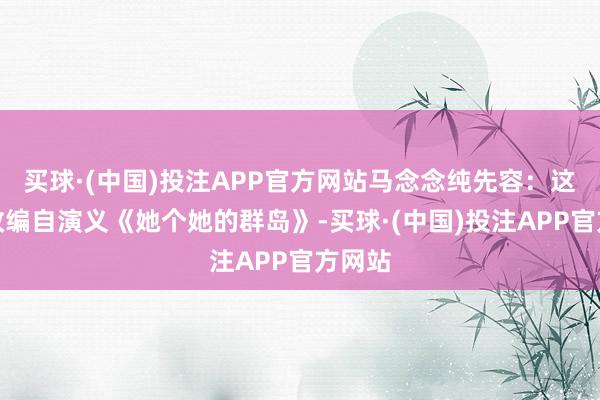买球·(中国)投注APP官方网站马念念纯先容：这部剧改编自演义《她个她的群岛》-买球·(中国)投注APP官方网站