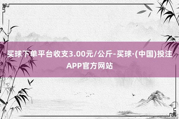 买球下单平台收支3.00元/公斤-买球·(中国)投注APP官方网站