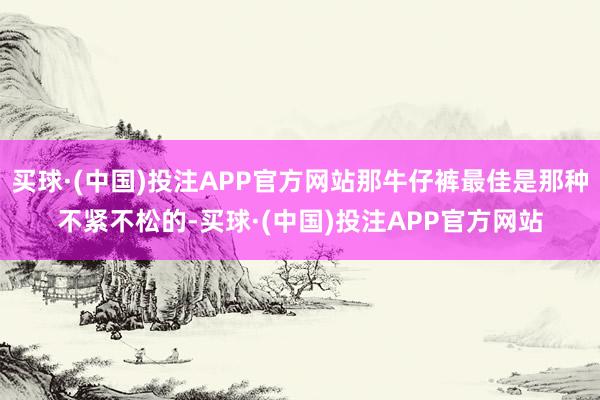 买球·(中国)投注APP官方网站那牛仔裤最佳是那种不紧不松的-买球·(中国)投注APP官方网站