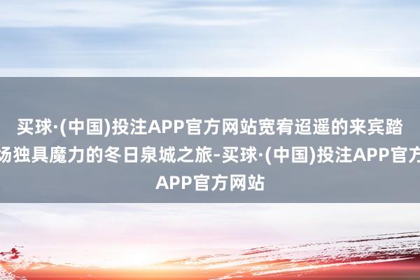 买球·(中国)投注APP官方网站宽宥迢遥的来宾踏上这场独具魔力的冬日泉城之旅-买球·(中国)投注APP官方网站