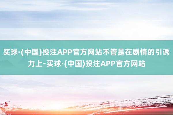 买球·(中国)投注APP官方网站不管是在剧情的引诱力上-买球·(中国)投注APP官方网站