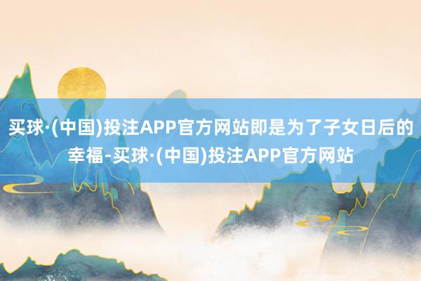 买球·(中国)投注APP官方网站即是为了子女日后的幸福-买球·(中国)投注APP官方网站