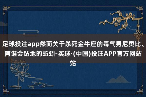 足球投注app然而关于杀死金牛座的毒气男尼奥比、阿谁会钻地的蚯蚓-买球·(中国)投注APP官方网站