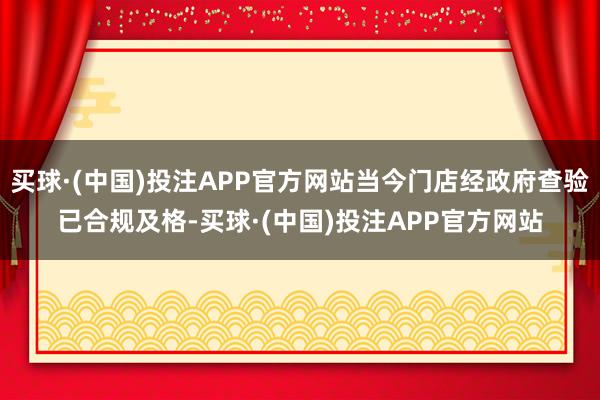 买球·(中国)投注APP官方网站当今门店经政府查验已合规及格-买球·(中国)投注APP官方网站