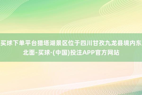 买球下单平台猎塔湖景区位于四川甘孜九龙县境内东北面-买球·(中国)投注APP官方网站
