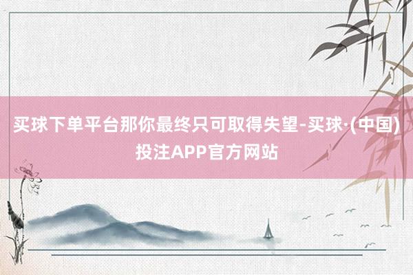 买球下单平台那你最终只可取得失望-买球·(中国)投注APP官方网站