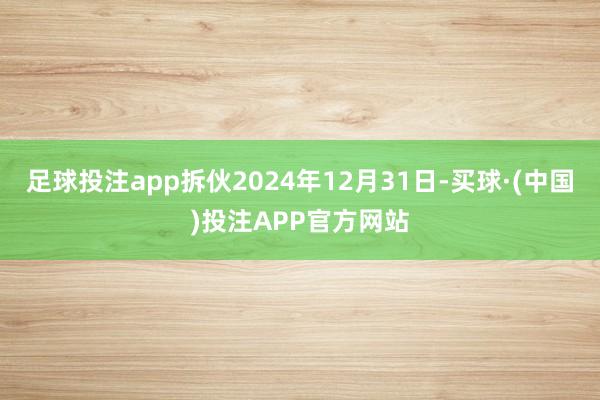 足球投注app拆伙2024年12月31日-买球·(中国)投注APP官方网站