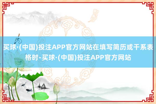 买球·(中国)投注APP官方网站在填写简历或干系表格时-买球·(中国)投注APP官方网站
