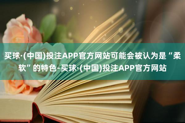买球·(中国)投注APP官方网站可能会被认为是“柔软”的特色-买球·(中国)投注APP官方网站