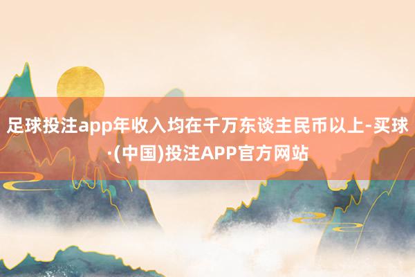 足球投注app年收入均在千万东谈主民币以上-买球·(中国)投注APP官方网站