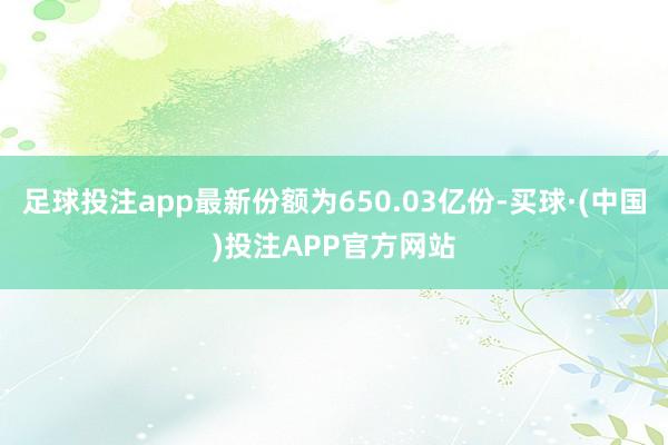 足球投注app最新份额为650.03亿份-买球·(中国)投注APP官方网站