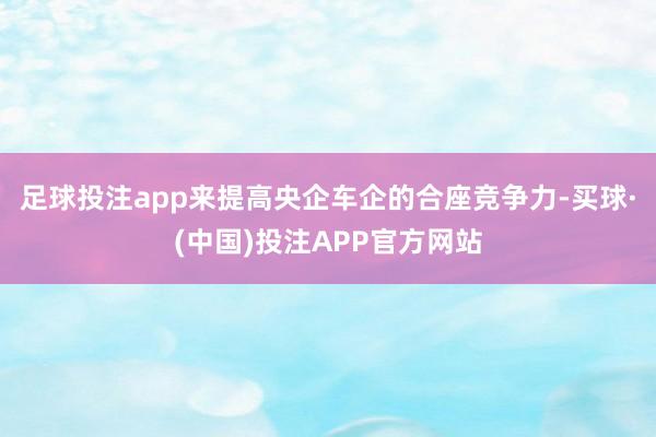足球投注app来提高央企车企的合座竞争力-买球·(中国)投注APP官方网站