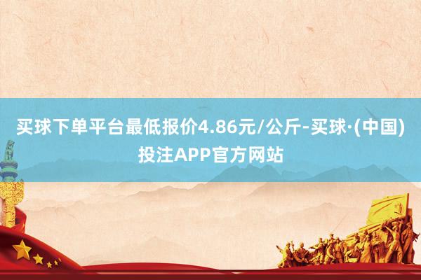 买球下单平台最低报价4.86元/公斤-买球·(中国)投注APP官方网站