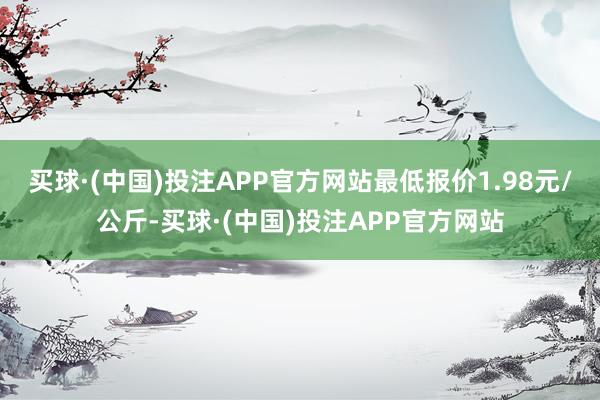 买球·(中国)投注APP官方网站最低报价1.98元/公斤-买球·(中国)投注APP官方网站