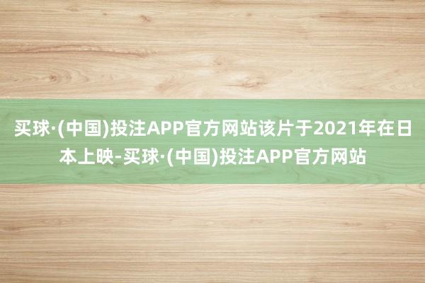 买球·(中国)投注APP官方网站该片于2021年在日本上映-买球·(中国)投注APP官方网站
