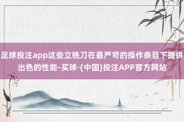 足球投注app这些立铣刀在最严苛的操作条目下提供出色的性能-买球·(中国)投注APP官方网站