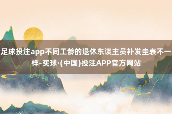 足球投注app不同工龄的退休东谈主员补发圭表不一样-买球·(中国)投注APP官方网站