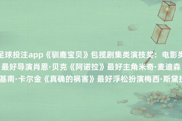 足球投注app《驯鹿宝贝》包揽剧集类演技奖：　　电影类　　最好影片　　《阿诺拉》　　最好导演　　肖恩·贝克《阿诺拉》　　最好主角　　米奇·麦迪森《阿诺拉》　　最好破裂　　基南·卡尔金《真确的祸害》　　最好浮松扮演　　梅西·斯黛拉《我的老屁友》　　最好脚本　　《真确的祸害》　　最好电影首作　　《弟弟》　　最好脚本首作　　《弟弟》　　最好记录片　　《唯独的地盘》　　最好外洋影片　　《猫猫的玄幻飘荡》　