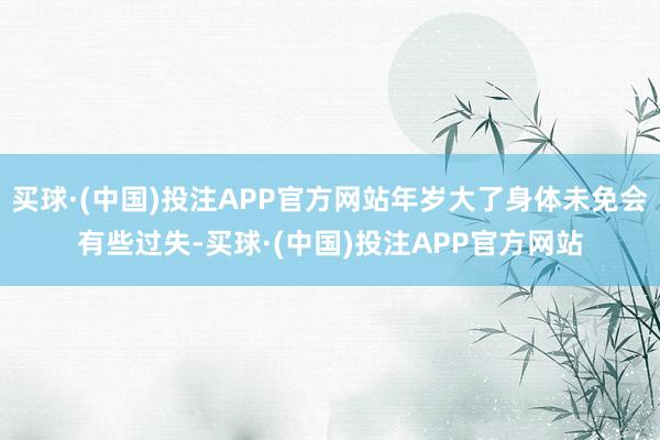 买球·(中国)投注APP官方网站年岁大了身体未免会有些过失-买球·(中国)投注APP官方网站