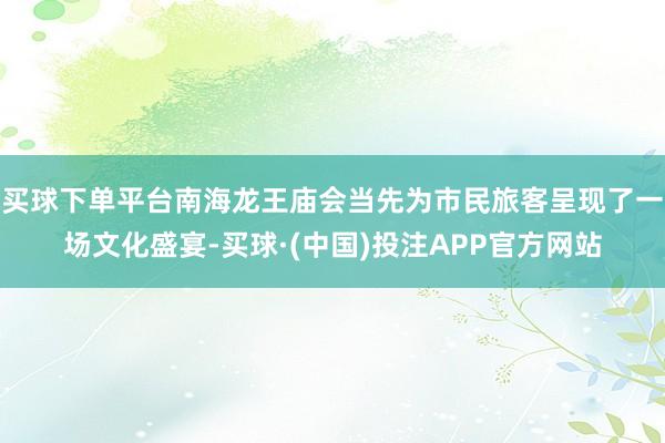 买球下单平台南海龙王庙会当先为市民旅客呈现了一场文化盛宴-买球·(中国)投注APP官方网站