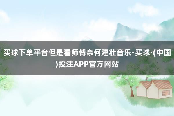 买球下单平台但是看师傅奈何建壮音乐-买球·(中国)投注APP官方网站