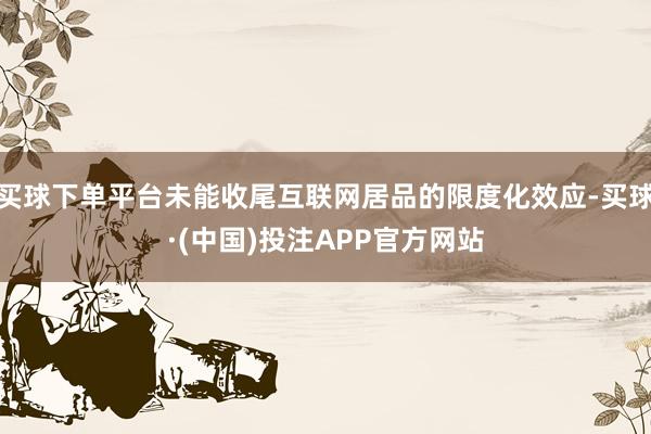 买球下单平台未能收尾互联网居品的限度化效应-买球·(中国)投注APP官方网站