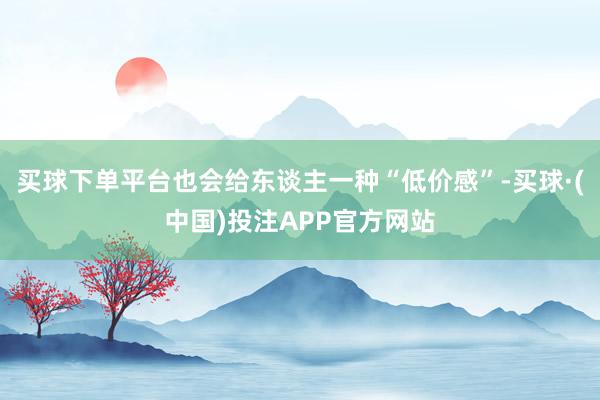 买球下单平台也会给东谈主一种“低价感”-买球·(中国)投注APP官方网站