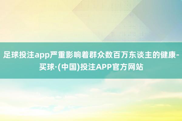 足球投注app严重影响着群众数百万东谈主的健康-买球·(中国)投注APP官方网站