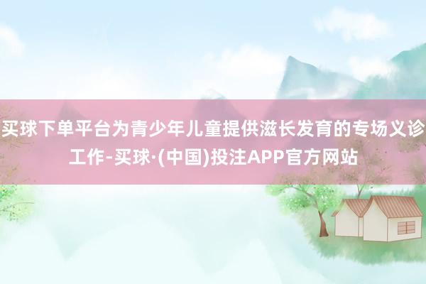 买球下单平台为青少年儿童提供滋长发育的专场义诊工作-买球·(中国)投注APP官方网站